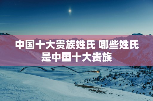 中国十大贵族姓氏 哪些姓氏是中国十大贵族