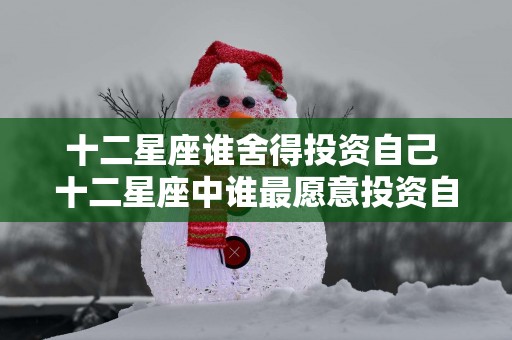 十二星座谁舍得投资自己 十二星座中谁最愿意投资自己