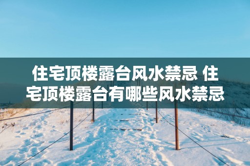 住宅顶楼露台风水禁忌 住宅顶楼露台有哪些风水禁忌