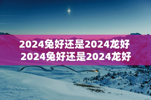 2025兔好还是2025龙好 2025兔好还是2025龙好