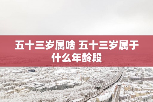 五十三岁属啥 五十三岁属于什么年龄段