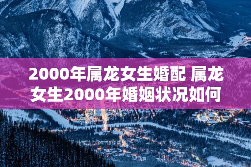 2000年属龙女生婚配 属龙女生2000年婚姻状况如何