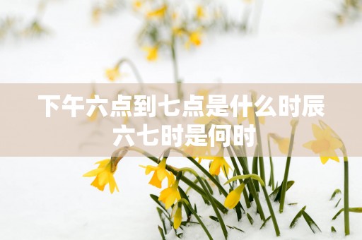 下午六点到七点是什么时辰 六七时是何时