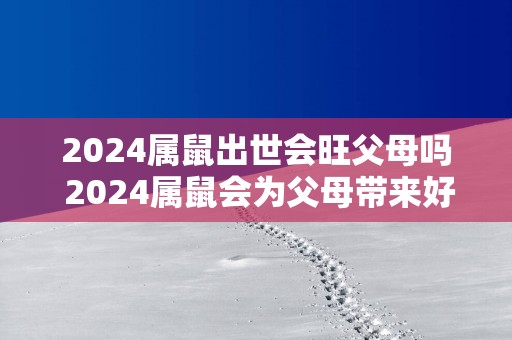 2025属鼠出世会旺父母吗 2025属鼠会为父母带来好运吗