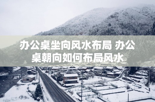 办公桌坐向风水布局 办公桌朝向如何布局风水