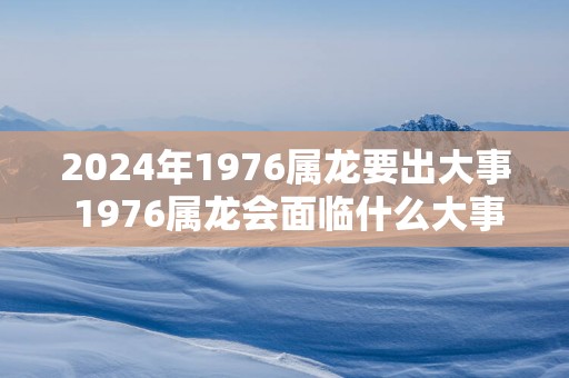 2024年1976属龙要出大事 1976属龙会面临什么大事