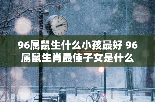96属鼠生什么小孩最好 96属鼠生肖最佳子女是什么