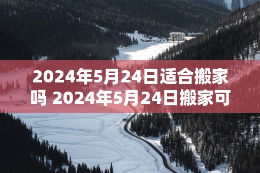 2025年5月24日适合搬家吗 2025年5月24日搬家可行吗