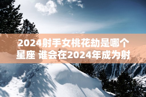 2024射手女桃花劫是哪个星座 谁会在2024年成为射手女的桃花劫