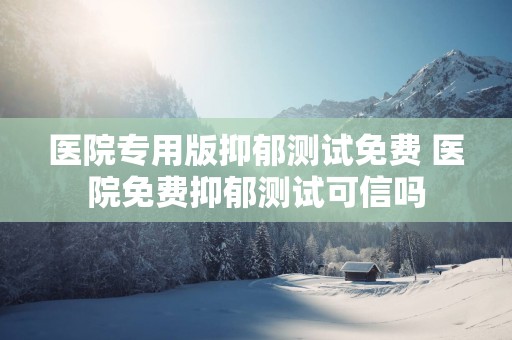 医院专用版抑郁测试免费 医院免费抑郁测试可信吗