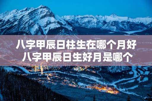 八字甲辰日柱生在哪个月好 八字甲辰日生好月是哪个