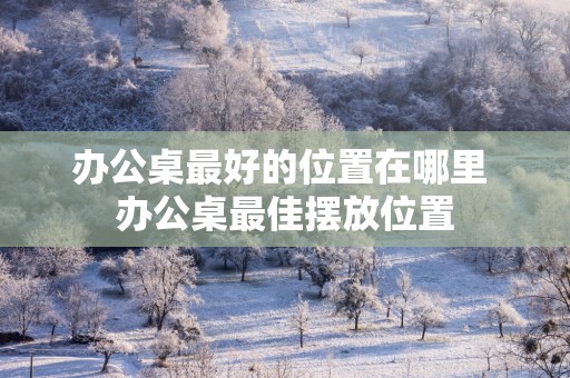 办公桌最好的位置在哪里 办公桌最佳摆放位置