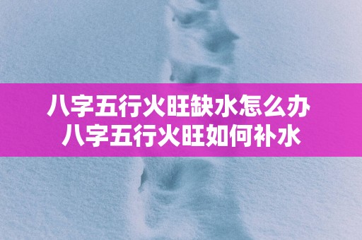 八字五行火旺缺水怎么办 八字五行火旺如何补水