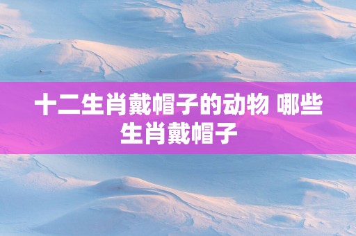 十二生肖戴帽子的动物 哪些生肖戴帽子