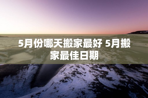 5月份哪天搬家最好 5月搬家最佳日期