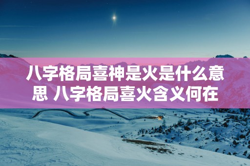 八字格局喜神是火是什么意思 八字格局喜火含义何在