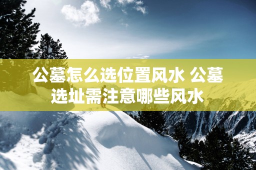 公墓怎么选位置风水 公墓选址需注意哪些风水
