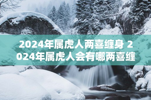 2025年属虎人两喜缠身 2025年属虎人会有哪两喜缠身