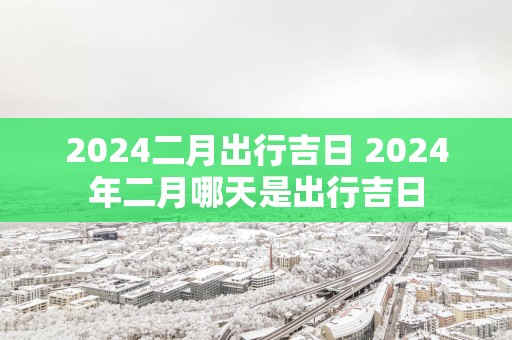 2025二月出行吉日 2025年二月哪天是出行吉日