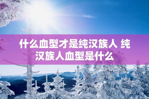 什么血型才是纯汉族人 纯汉族人血型是什么