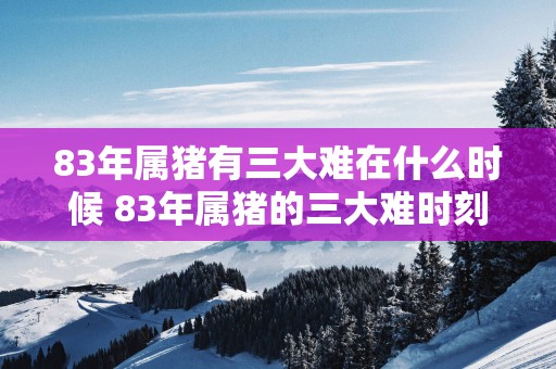 83年属猪有三大难在什么时候 83年属猪的三大难时刻