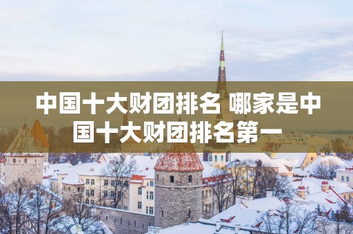 中国十大财团排名 哪家是中国十大财团排名第一