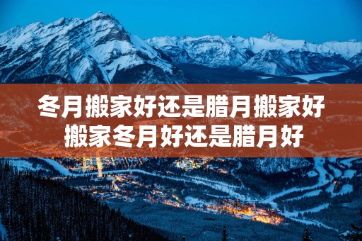 冬月搬家好还是腊月搬家好 搬家冬月好还是腊月好