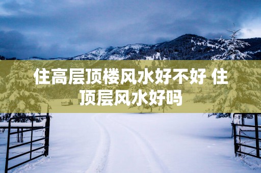 住高层顶楼风水好不好 住顶层风水好吗