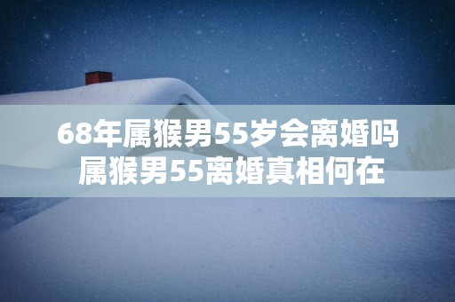 68年属猴男55岁会离婚吗 属猴男55离婚真相何在
