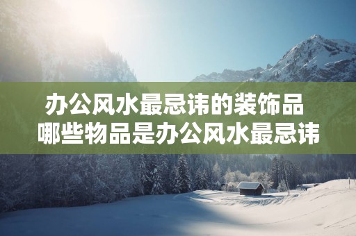 办公风水最忌讳的装饰品 哪些物品是办公风水最忌讳的装饰