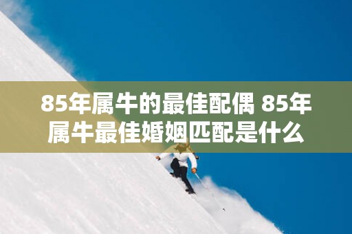 85年属牛的最佳配偶 85年属牛最佳婚姻匹配是什么