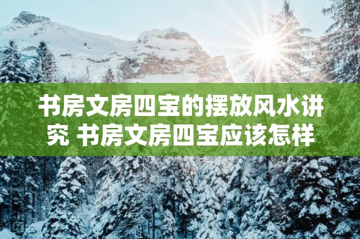 书房文房四宝的摆放风水讲究 书房文房四宝应该怎样摆放