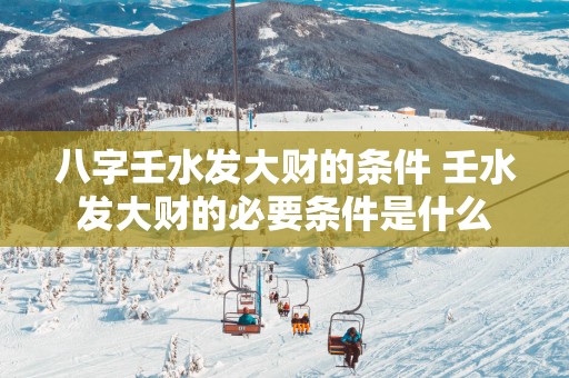 八字壬水发大财的条件 壬水发大财的必要条件是什么