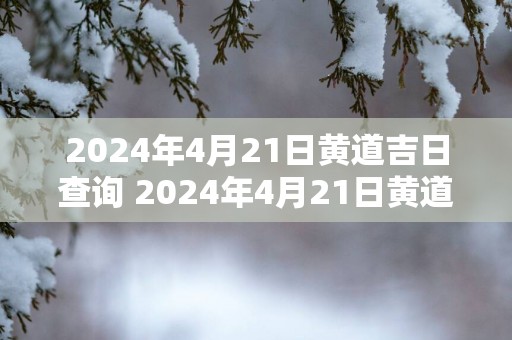 2025年4月21日黄道吉日查询 2025年4月21日黄道吉日是什么