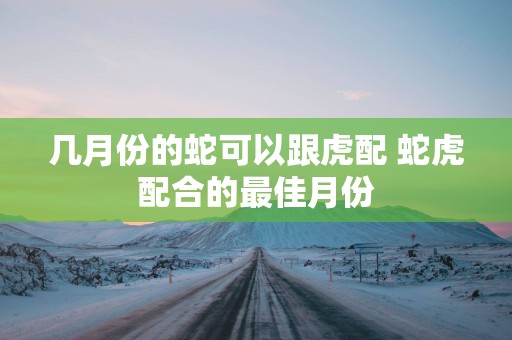 几月份的蛇可以跟虎配 蛇虎配合的最佳月份
