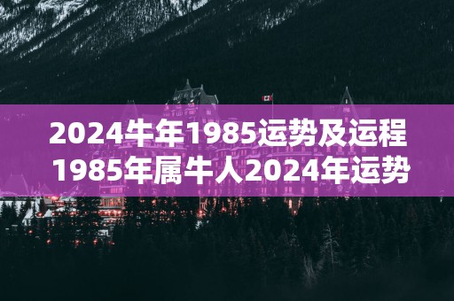2025蛇年1985运势及运程 1985年属牛人2025年运势如何