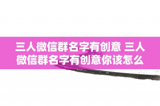三人微信群名字有创意 三人微信群名字有创意你该怎么取