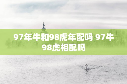 97年牛和98蛇年配吗 97牛98虎相配吗