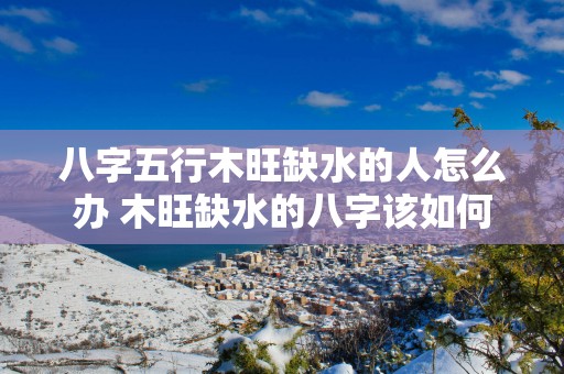 八字五行木旺缺水的人怎么办 木旺缺水的八字该如何补救