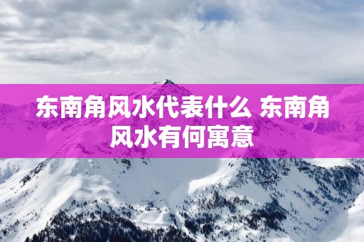 东南角风水代表什么 东南角风水有何寓意