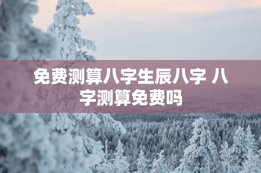 免费测算八字生辰八字 八字测算免费吗 免费测算八字生辰八字 八字测算免费吗