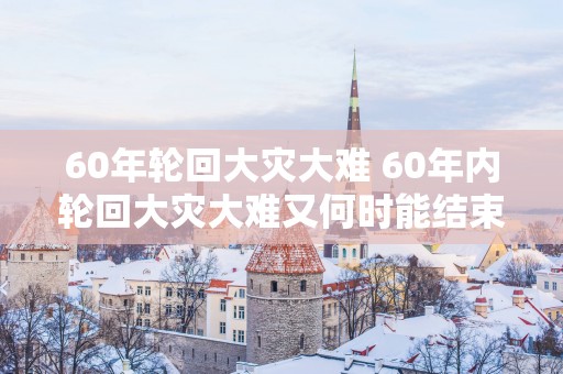 60年轮回大灾大难 60年内轮回大灾大难又何时能结束