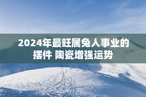 2025年最旺属兔人事业的摆件 陶瓷增强运势