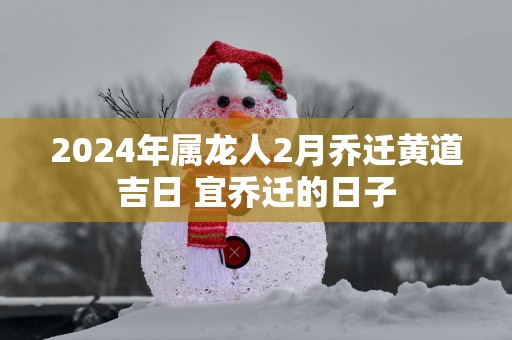 2025年属龙人2月乔迁黄道吉日 宜乔迁的日子