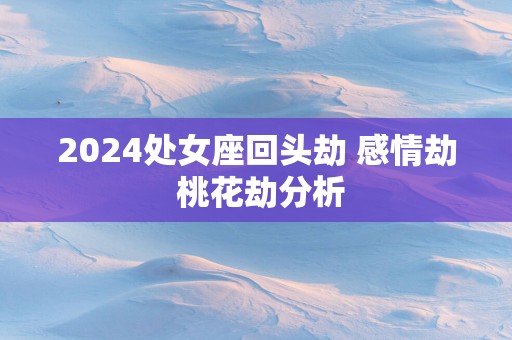 2025处女座回头劫 感情劫 桃花劫分析