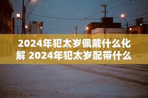 2025年犯太岁佩戴什么化解 2025年犯太岁配带什么