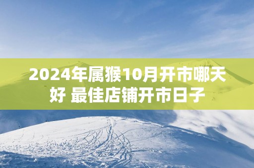 2025年属猴10月开市哪天好 最佳店铺开市日子