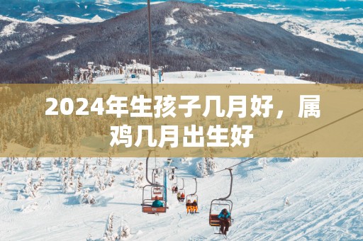 2025年生孩子几月好，属鸡几月出生好