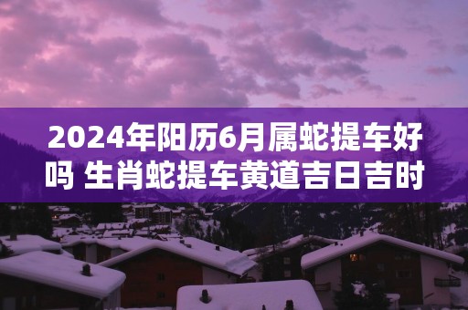 2025年阳历6月属蛇提车好吗 生肖蛇提车黄道吉日吉时 2025年阳历6月属蛇提车好吗 生肖蛇提车黄道吉日吉时