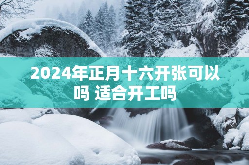 2025年正月十六开张可以吗 适合开工吗